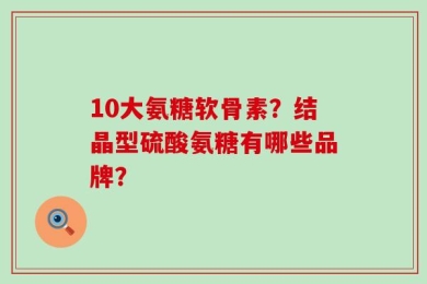 10大氨糖软骨素？结晶型硫酸氨糖有哪些品牌？