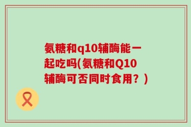 氨糖和q10辅酶能一起吃吗(氨糖和Q10辅酶可否同时食用？)