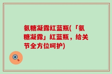 氨糖凝露红蓝瓶(「氨糖凝露」红蓝瓶，给关节全方位呵护)