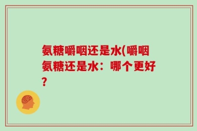 氨糖嚼咽还是水(嚼咽氨糖还是水：哪个更好？