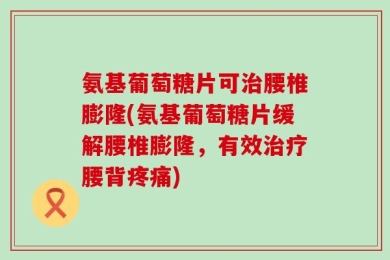 氨基葡萄糖片可治腰椎膨隆(氨基葡萄糖片缓解腰椎膨隆，有效治疗腰背疼痛)