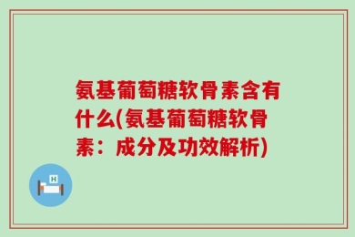 氨基葡萄糖软骨素含有什么(氨基葡萄糖软骨素：成分及功效解析)
