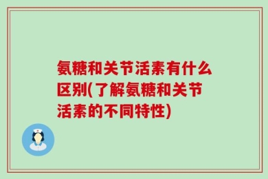 氨糖和关节活素有什么区别(了解氨糖和关节活素的不同特性)
