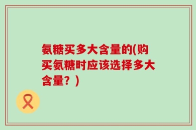 氨糖买多大含量的(购买氨糖时应该选择多大含量？)