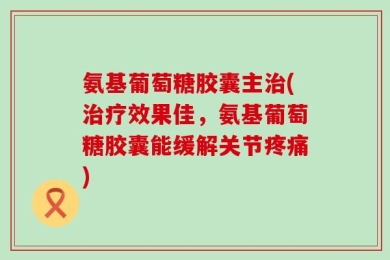 氨基葡萄糖胶囊主治(治疗效果佳，氨基葡萄糖胶囊能缓解关节疼痛)