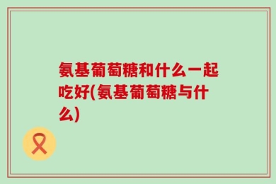 氨基葡萄糖和什么一起吃好(氨基葡萄糖与什么)