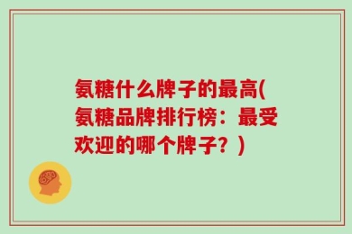 氨糖什么牌子的最高(氨糖品牌排行榜：最受欢迎的哪个牌子？)