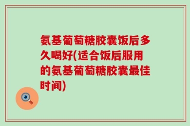 氨基葡萄糖胶囊饭后多久喝好(适合饭后服用的氨基葡萄糖胶囊最佳时间)