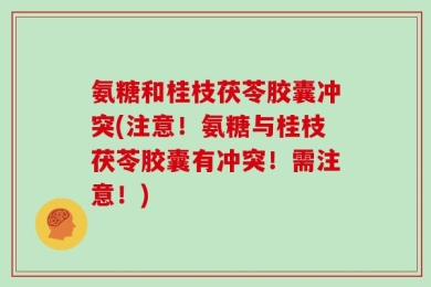 氨糖和桂枝茯苓胶囊冲突(注意！氨糖与桂枝茯苓胶囊有冲突！需注意！)