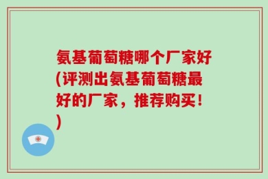 氨基葡萄糖哪个厂家好(评测出氨基葡萄糖最好的厂家，推荐购买！)