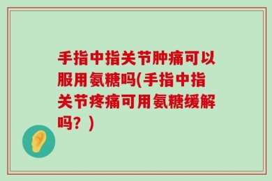 手指中指关节肿痛可以服用氨糖吗(手指中指关节疼痛可用氨糖缓解吗？)