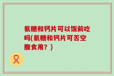 氨糖和钙片可以饭前吃吗(氨糖和钙片可否空腹食用？)