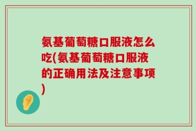 氨基葡萄糖口服液怎么吃(氨基葡萄糖口服液的正确用法及注意事项)