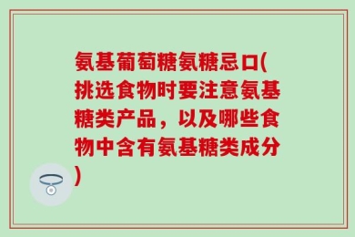 氨基葡萄糖氨糖忌口(挑选食物时要注意氨基糖类产品，以及哪些食物中含有氨基糖类成分)