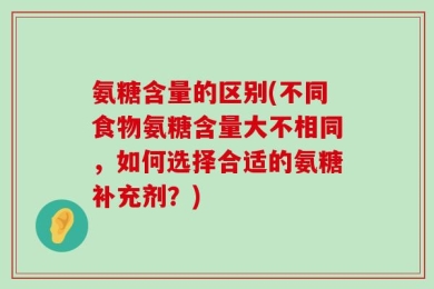 氨糖含量的区别(不同食物氨糖含量大不相同，如何选择合适的氨糖补充剂？)
