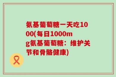 氨基葡萄糖一天吃1000(每日1000mg氨基葡萄糖：维护关节和骨骼健康)