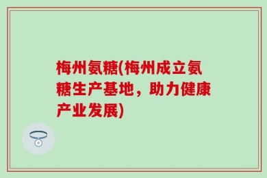 梅州氨糖(梅州成立氨糖生产基地，助力健康产业发展)