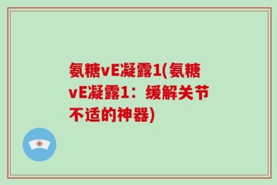 氨糖vE凝露1(氨糖vE凝露1：缓解关节不适的神器)