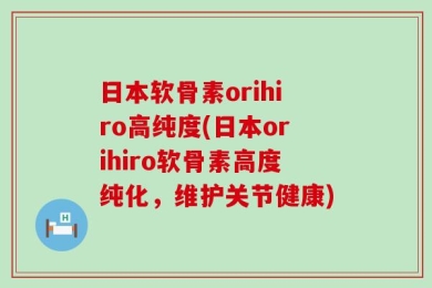 日本软骨素orihiro高纯度(日本orihiro软骨素高度纯化，维护关节健康)