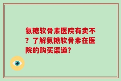 氨糖软骨素医院有卖不？了解氨糖软骨素在医院的购买渠道？