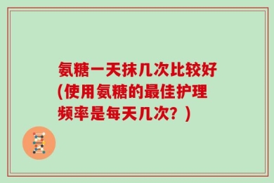 氨糖一天抹几次比较好(使用氨糖的最佳护理频率是每天几次？)