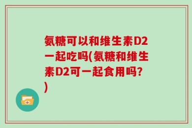 氨糖可以和维生素D2一起吃吗(氨糖和维生素D2可一起食用吗？)