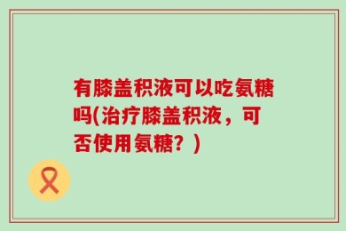 有膝盖积液可以吃氨糖吗(治疗膝盖积液，可否使用氨糖？)