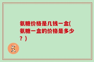 氨糖价格是几钱一盒(氨糖一盒的价格是多少？)