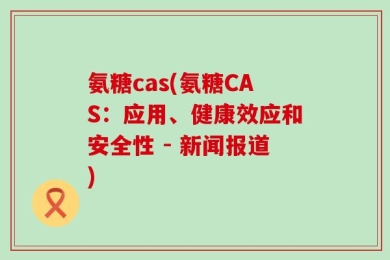 氨糖cas(氨糖CAS：应用、健康效应和安全性 - 新闻报道)