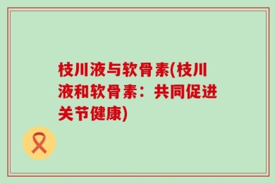 枝川液与软骨素(枝川液和软骨素：共同促进关节健康)