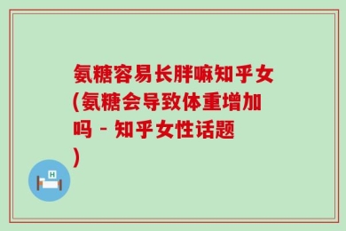 氨糖容易长胖嘛知乎女(氨糖会导致体重增加吗 - 知乎女性话题)
