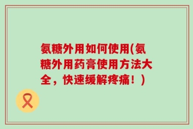 氨糖外用如何使用(氨糖外用药膏使用方法大全，快速缓解疼痛！)
