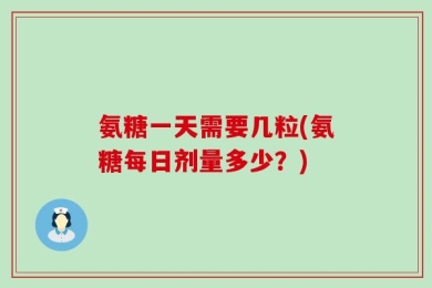 氨糖一天需要几粒(氨糖每日剂量多少？)