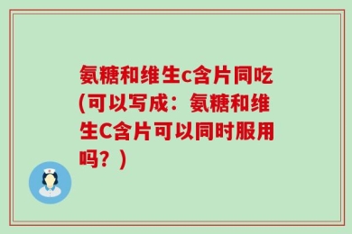 氨糖和维生c含片同吃(可以写成：氨糖和维生C含片可以同时服用吗？)
