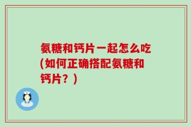 氨糖和钙片一起怎么吃(如何正确搭配氨糖和钙片？)