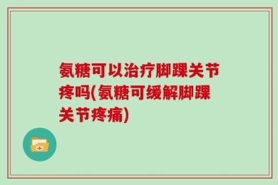 氨糖可以治疗脚踝关节疼吗(氨糖可缓解脚踝关节疼痛)