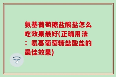 氨基葡萄糖盐酸盐怎么吃效果最好(正确用法：氨基葡萄糖盐酸盐的最佳效果)