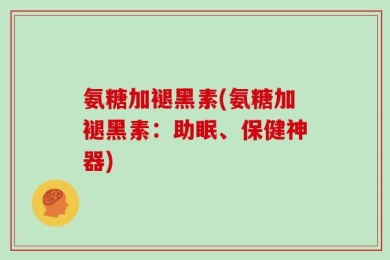 氨糖加褪黑素(氨糖加褪黑素：助眠、保健神器)
