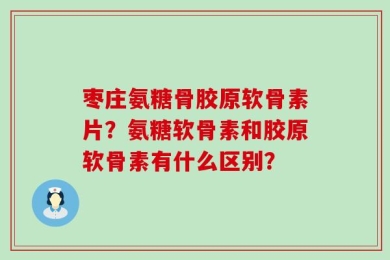 枣庄氨糖骨胶原软骨素片？氨糖软骨素和胶原软骨素有什么区别？