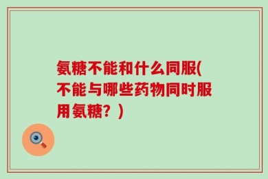 氨糖不能和什么同服(不能与哪些药物同时服用氨糖？)