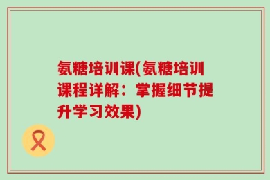 氨糖培训课(氨糖培训课程详解：掌握细节提升学习效果)
