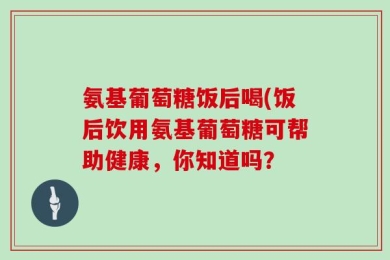 氨基葡萄糖饭后喝(饭后饮用氨基葡萄糖可帮助健康，你知道吗？