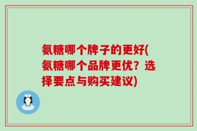 氨糖哪个牌子的更好(氨糖哪个品牌更优？选择要点与购买建议)