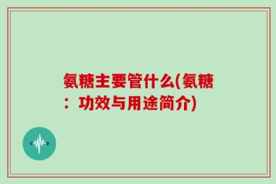 氨糖主要管什么(氨糖：功效与用途简介)
