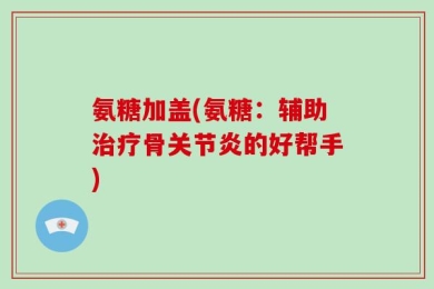 氨糖加盖(氨糖：辅助治疗骨关节炎的好帮手)