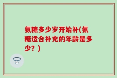 氨糖多少岁开始补(氨糖适合补充的年龄是多少？)