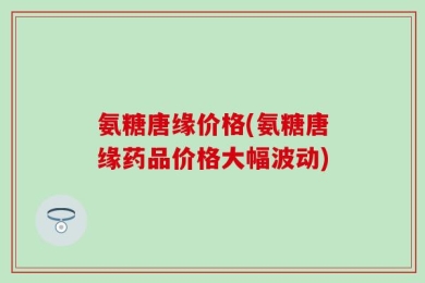氨糖唐缘价格(氨糖唐缘药品价格大幅波动)