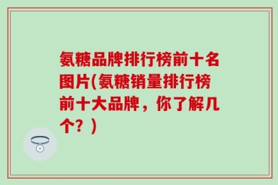 氨糖品牌排行榜前十名图片(氨糖销量排行榜前十大品牌，你了解几个？)