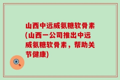 山西中远威氨糖软骨素(山西一公司推出中远威氨糖软骨素，帮助关节健康)
