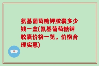 氨基葡萄糖钾胶囊多少钱一盒(氨基葡萄糖钾胶囊价格一览，价格合理实惠)